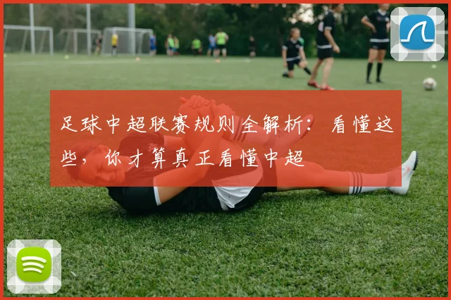 足球中超联赛规则全解析：看懂这些，你才算真正看懂中超