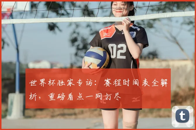 世界杯独家专访：赛程时间表全解析，重磅看点一网打尽