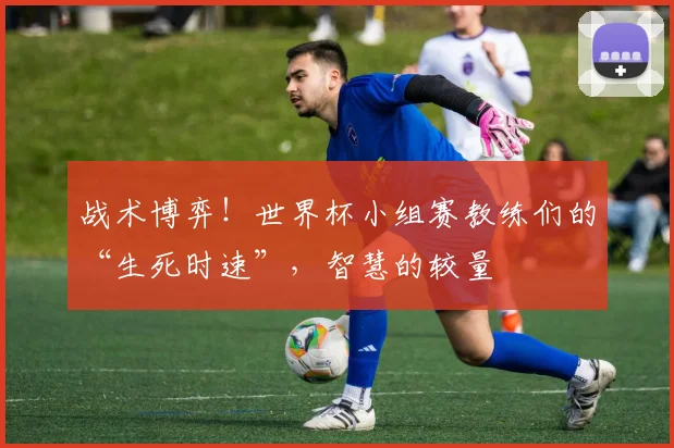 战术博弈!世界杯小组赛教练们的“生死时速”,智慧的较量