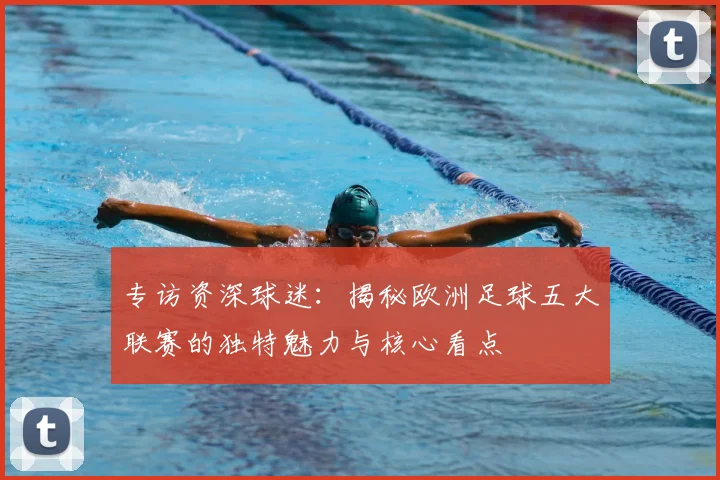 专访资深球迷:揭秘欧洲足球五大联赛的独特魅力与核心看点