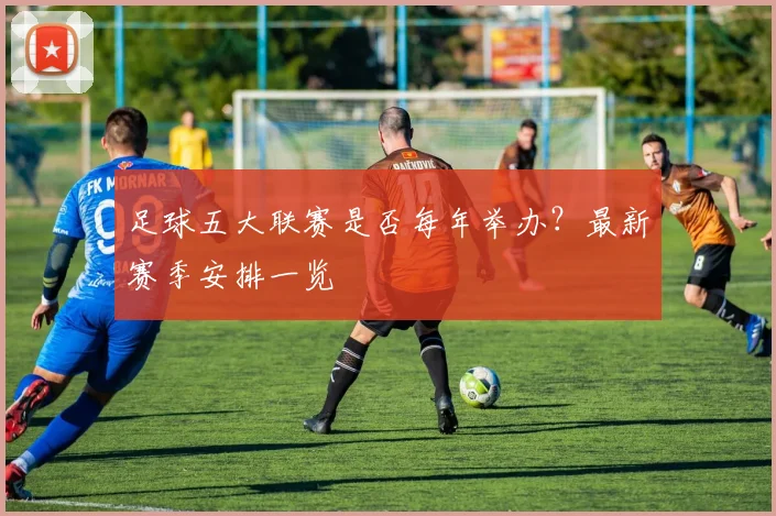 足球五大联赛是否每年举办?最新赛季安排一览