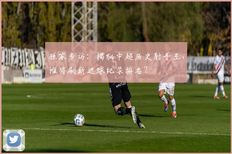 独家专访:揭秘中超历史射手王,谁将刷新进球纪录排名?